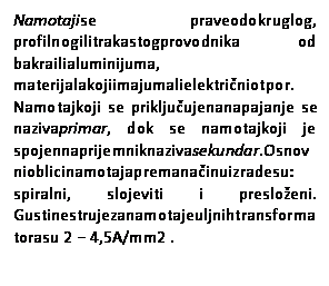 Text Box: Namotajise praveodokruglog, profilnogilitrakastogprovodnika od bakrailialuminijuma, materijalakojiimajumalielektričniotpor. Namotajkoji se priključujenanapajanje se nazivaprimar, dok se namotajkoji je spojennaprijemniknazivasekundar.Osnovnioblicinamotajapremanačinuizradesu: spiralni, slojeviti i presloženi. Gustinestrujezanamotajeuljnihtransformatorasu 2 − 4,5A/mm2 .